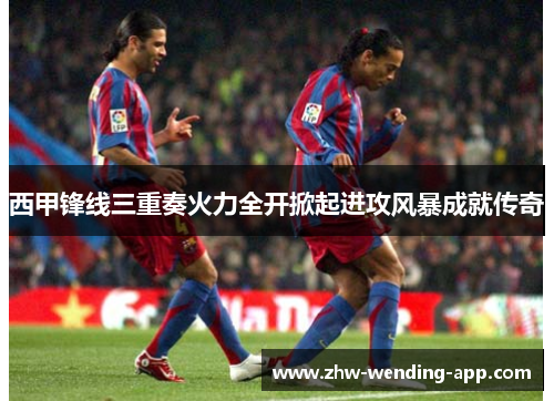 西甲锋线三重奏火力全开掀起进攻风暴成就传奇 西甲锋线三重奏火力全开掀起进攻风暴成就传奇