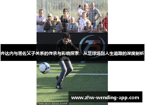 齐达内与恩佐父子关系的传承与影响探索：从足球场到人生道路的深度剖析
