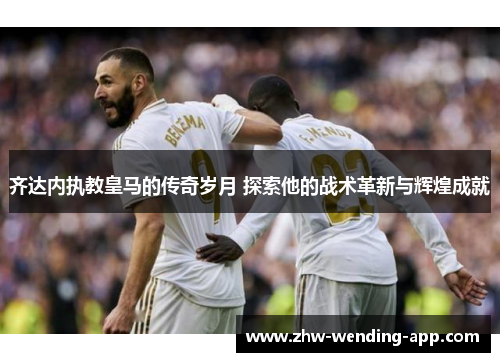 齐达内执教皇马的传奇岁月 探索他的战术革新与辉煌成就