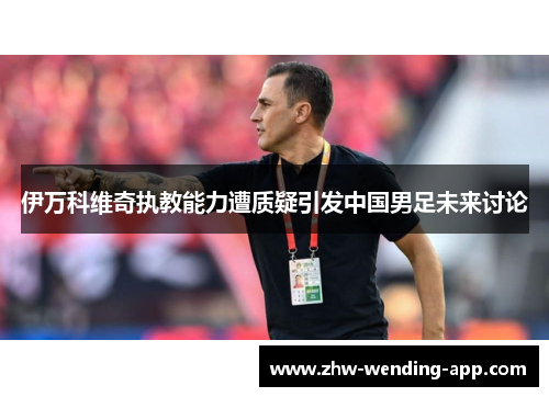 伊万科维奇执教能力遭质疑引发中国男足未来讨论
